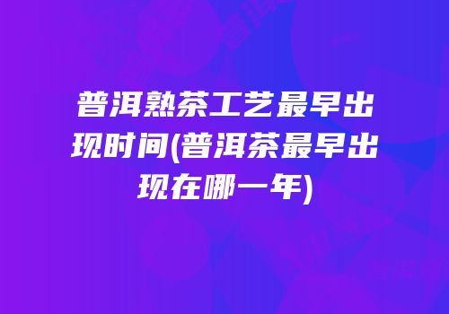 普洱熟茶工艺最早出现时间(普洱茶最早出现在哪一年)
