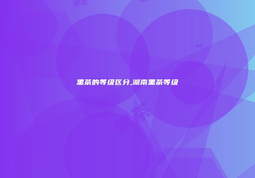 黑茶的等级区分,湖南黑茶等级