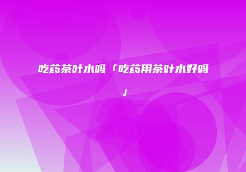 吃药茶叶水吗「吃药用茶叶水好吗」