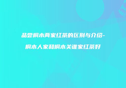 品尝桐木两家红茶的区别与介绍-桐木人家和桐木关谁家红茶好