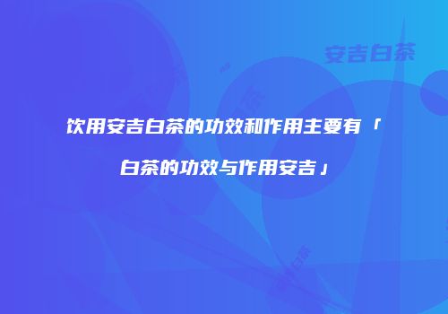 饮用安吉白茶的功效和作用主要有「白茶的功效与作用安吉」