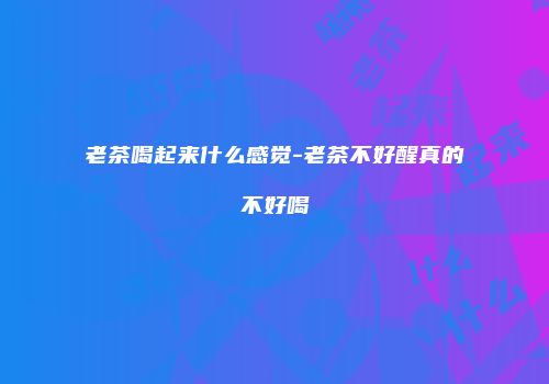 老茶喝起来什么感觉-老茶不好醒真的不好喝