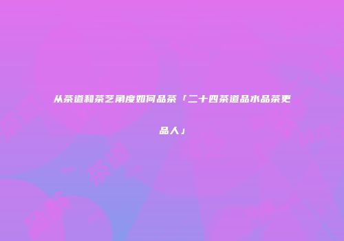 从茶道和茶艺角度如何品茶「二十四茶道品水品茶更品人」