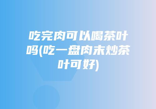 吃完肉可以喝茶叶吗(吃一盘肉末炒茶叶可好)