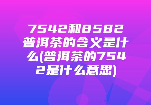 7542和8582普洱茶的含义是什么(普洱茶的7542是什么意思)