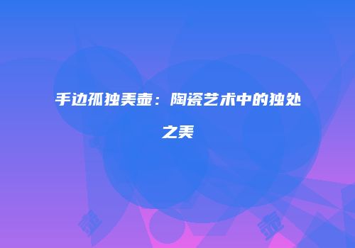 手边孤独美壶：陶瓷艺术中的独处之美