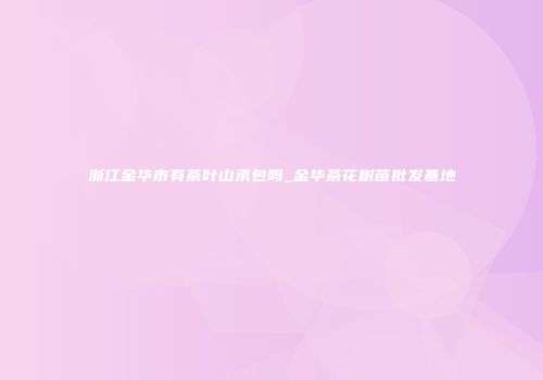 浙江金华市有茶叶山承包吗_金华茶花树苗批发基地