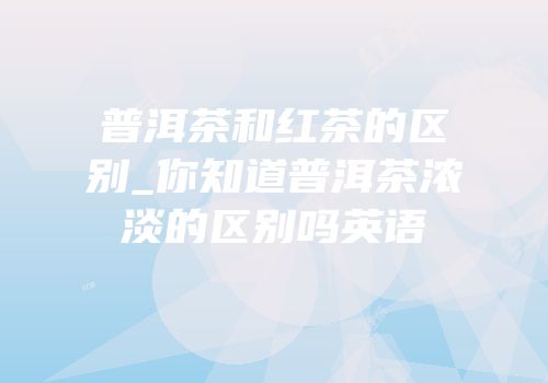 普洱茶和红茶的区别_你知道普洱茶浓淡的区别吗英语