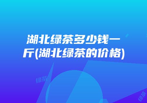 湖北绿茶多少钱一斤(湖北绿茶的价格)