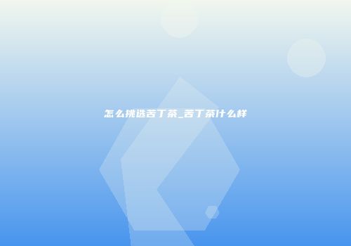 怎么挑选苦丁茶_苦丁茶什么样