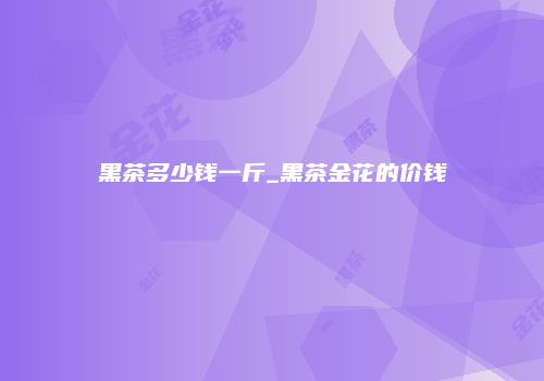 黑茶多少钱一斤_黑茶金花的价钱