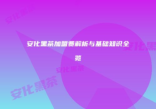 安化黑茶加盟费解析与基础知识全览