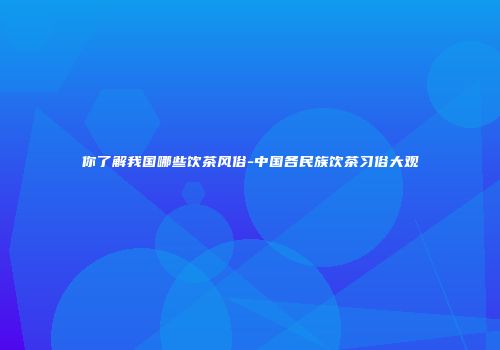 你了解我国哪些饮茶风俗-中国各民族饮茶习俗大观