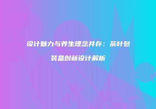 设计魅力与养生理念并存：茶叶包装盒创新设计解析