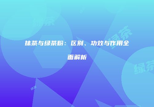 抹茶与绿茶粉：区别、功效与作用全面解析
