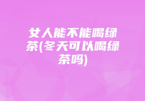 女人能不能喝绿茶(冬天可以喝绿茶吗)