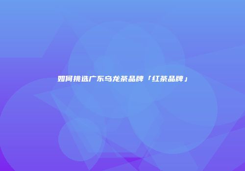 如何挑选广东乌龙茶品牌「红茶品牌」