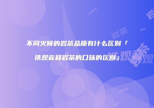 不同火候的岩茶品质有什么区别「铁观音和岩茶的口味的区别」