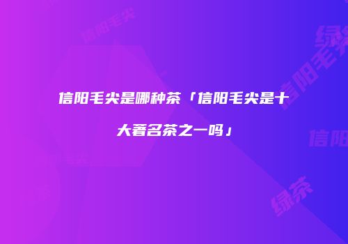 信阳毛尖是哪种茶「信阳毛尖是十大著名茶之一吗」