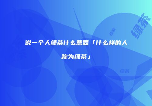 说一个人绿茶什么意思「什么样的人称为绿茶」