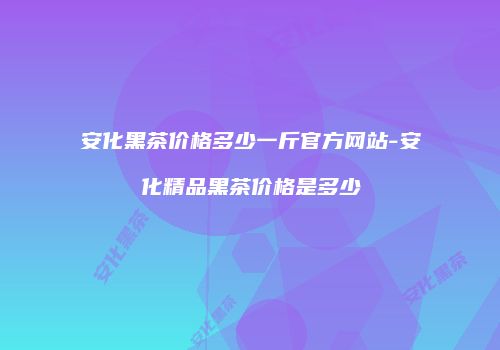 安化黑茶价格多少一斤官方网站-安化精品黑茶价格是多少
