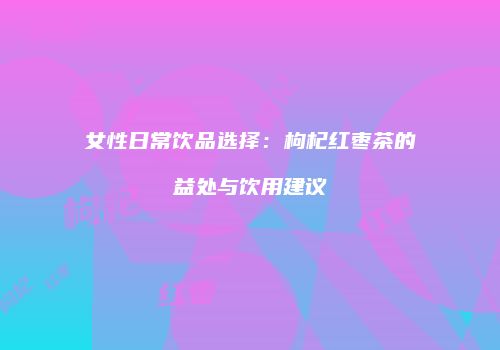 女性日常饮品选择：枸杞红枣茶的益处与饮用建议