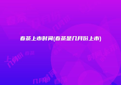春茶上市时间(春茶是几月份上市)