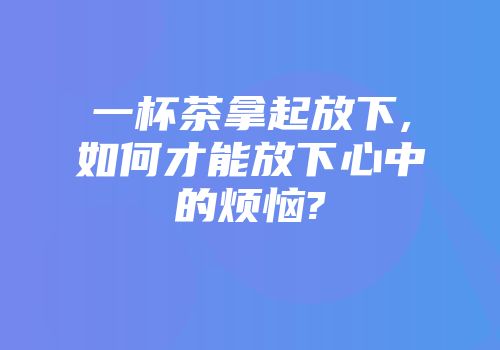 一杯茶拿起放下,如何才能放下心中的烦恼?