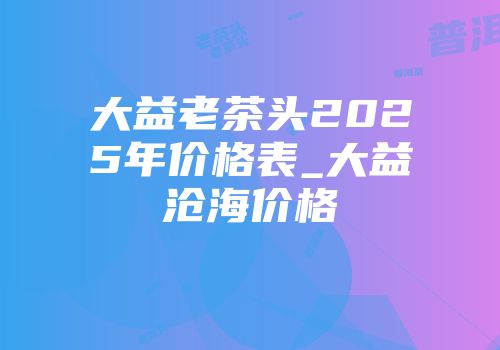 大益老茶头2025年价格表_大益沧海价格