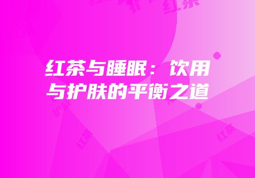 红茶与睡眠：饮用与护肤的平衡之道