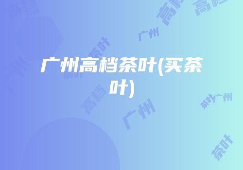 广州高档茶叶(买茶叶)
