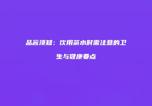 品茗须知：饮用茶水时需注意的卫生与健康要点