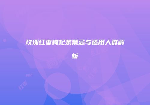 玫瑰红枣枸杞茶禁忌与适用人群解析