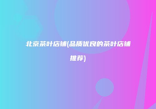北京茶叶店铺(品质优良的茶叶店铺推荐)
