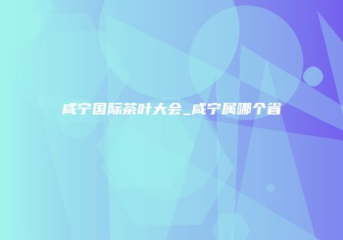 咸宁国际茶叶大会_咸宁属哪个省