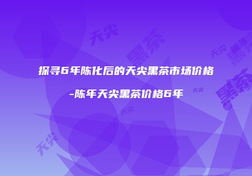 探寻6年陈化后的天尖黑茶市场价格-陈年天尖黑茶价格6年