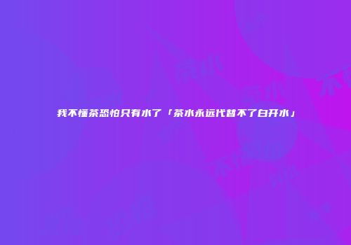 我不懂茶恐怕只有水了「茶水永远代替不了白开水」