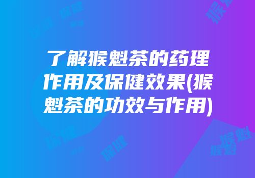 了解猴魁茶的药理作用及保健效果(猴魁茶的功效与作用)