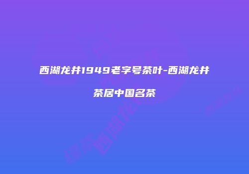西湖龙井1949老字号茶叶-西湖龙井茶居中国名茶