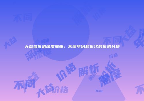 大益茶价格深度解析：不同年份和批次的价格分析