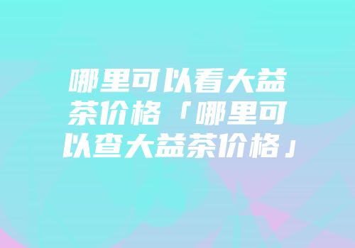 哪里可以看大益茶价格「哪里可以查大益茶价格」