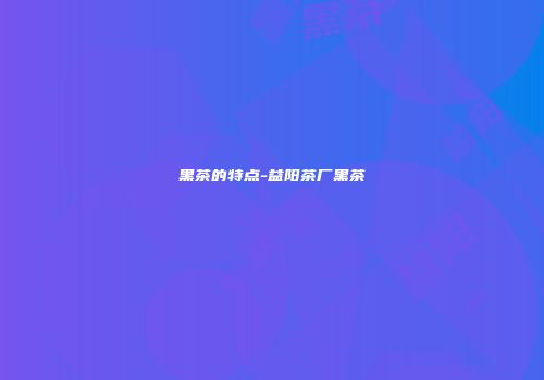 黑茶的特点-益阳茶厂黑茶