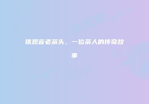 铁观音老茶头，一位茶人的传奇故事