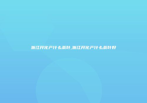 浙江开化产什么茶叶,浙江开化产什么茶叶好
