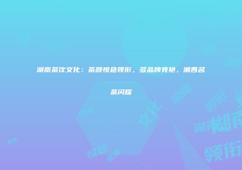 湖南茶饮文化：茶颜悦色领衔，多品牌竞艳，湘西名茶闪耀