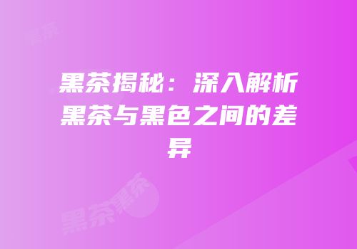 黑茶揭秘：深入解析黑茶与黑色之间的差异