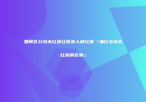 如何区分功夫红茶红碎茶人种红茶「滇红与功夫红茶的区别」