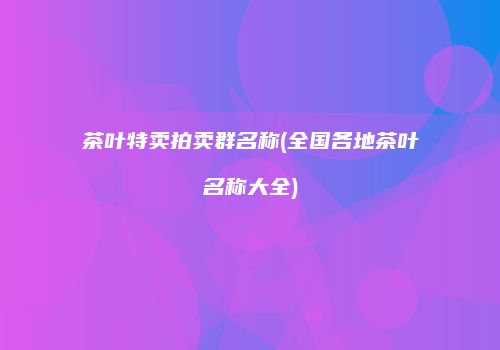 茶叶特卖拍卖群名称(全国各地茶叶名称大全)