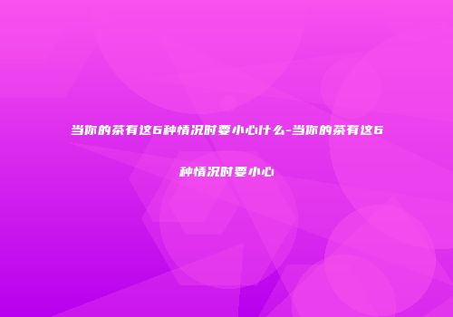 当你的茶有这6种情况时要小心什么-当你的茶有这6种情况时要小心
