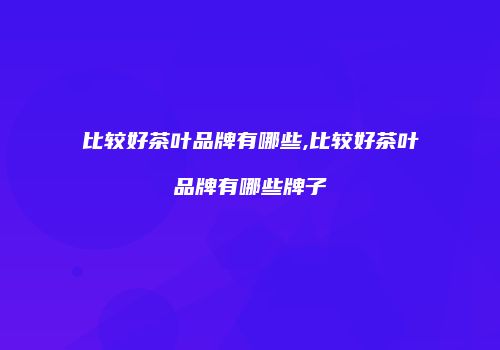 比较好茶叶品牌有哪些,比较好茶叶品牌有哪些牌子
